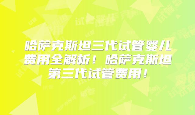 哈萨克斯坦三代试管婴儿费用全解析!哈萨克斯坦第三代试管费用!
