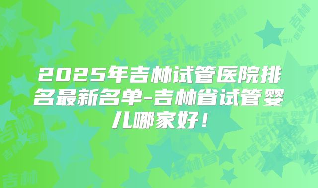 2025年吉林试管医院排名最新名单-吉林省试管婴儿哪家好！