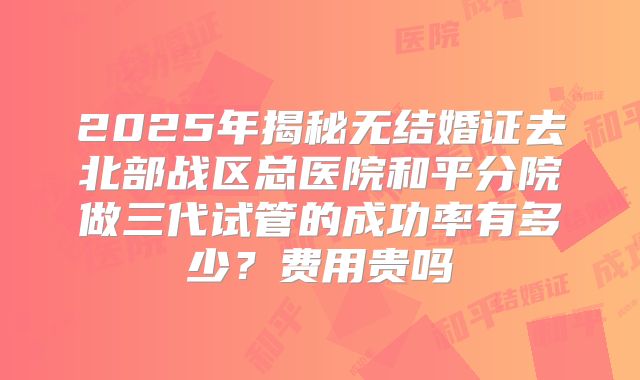 2025年揭秘无结婚证去北部战区总医院和平分院做三代试管的成功率有多少？费用贵吗