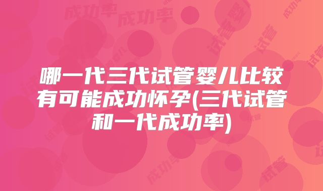 哪一代三代试管婴儿比较有可能成功怀孕(三代试管和一代成功率)