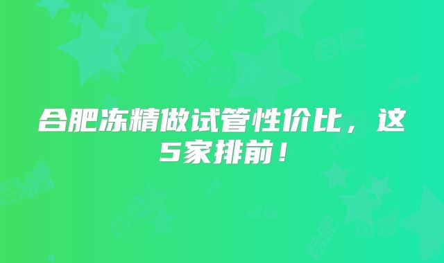 合肥冻精做试管性价比，这5家排前！