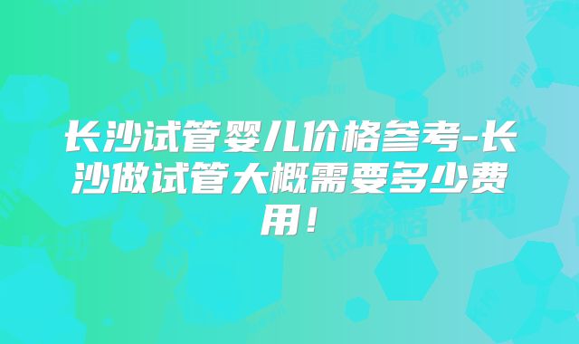 长沙试管婴儿价格参考-长沙做试管大概需要多少费用！