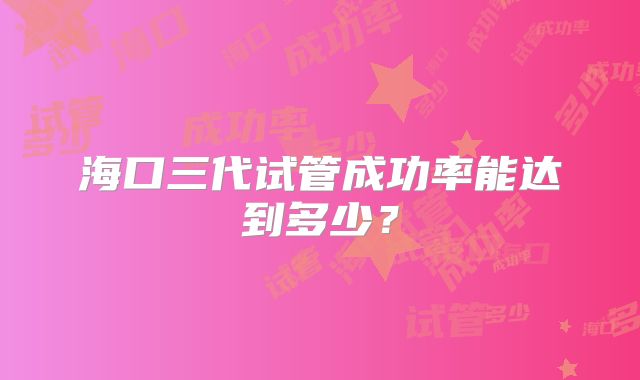 海口三代试管成功率能达到多少？