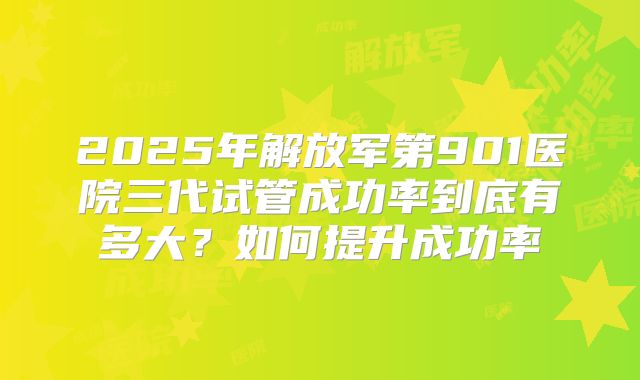 2025年解放军第901医院三代试管成功率到底有多大?如何提升成功率
