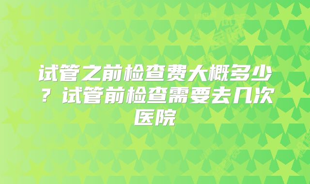 试管之前检查费大概多少？试管前检查需要去几次医院