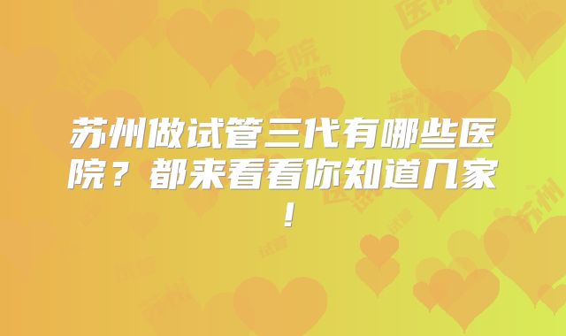 苏州做试管三代有哪些医院？都来看看你知道几家！