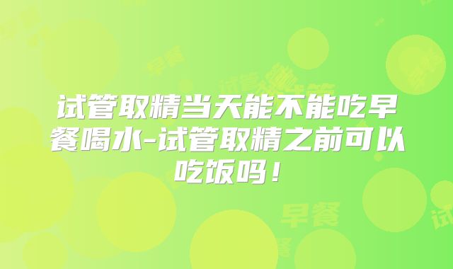 试管取精当天能不能吃早餐喝水-试管取精之前可以吃饭吗！