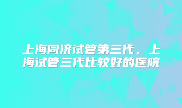 上海同济试管第三代，上海试管三代比较好的医院