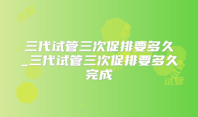 三代试管三次促排要多久_三代试管三次促排要多久完成