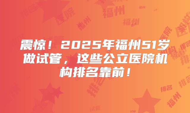 震惊！2025年福州51岁做试管，这些公立医院机构排名靠前！