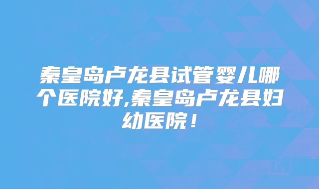 秦皇岛卢龙县试管婴儿哪个医院好,秦皇岛卢龙县妇幼医院！