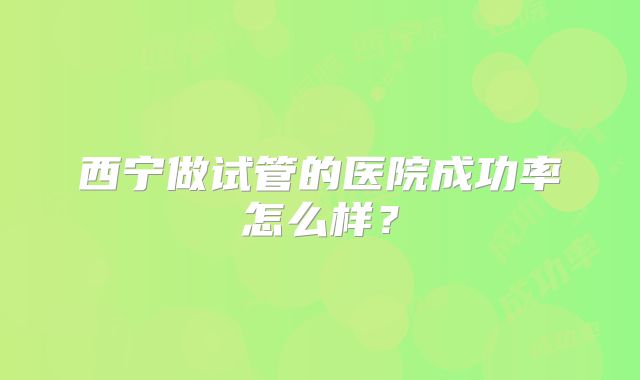 西宁做试管的医院成功率怎么样？