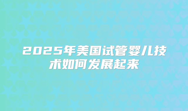 2025年美国试管婴儿技术如何发展起来