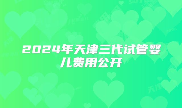 2024年天津三代试管婴儿费用公开