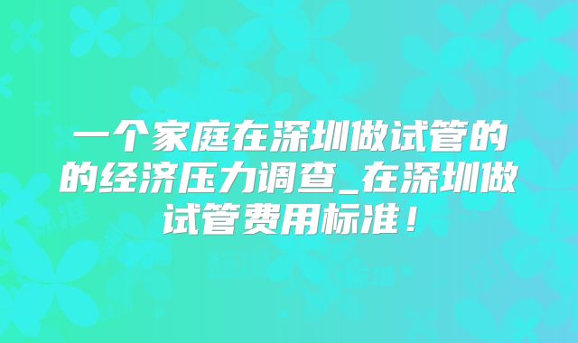 一个家庭在深圳做试管的的经济压力调查_在深圳做试管费用标准！