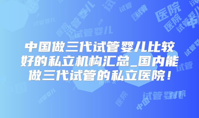 中国做三代试管婴儿比较好的私立机构汇总_国内能做三代试管的私立医院！