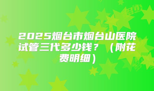 2025烟台市烟台山医院试管三代多少钱?(附花费明细)