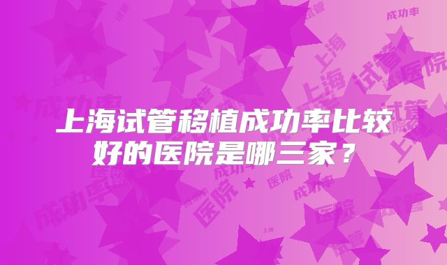 上海试管移植成功率比较好的医院是哪三家？