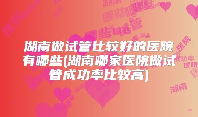 湖南做试管比较好的医院有哪些(湖南哪家医院做试管成功率比较高)