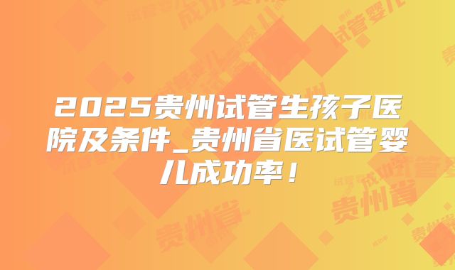 2025贵州试管生孩子医院及条件_贵州省医试管婴儿成功率!