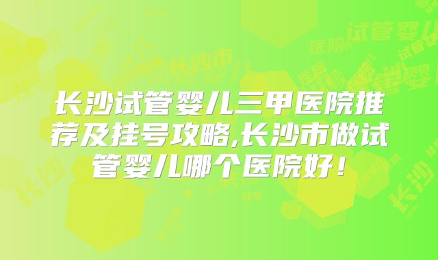 长沙试管婴儿三甲医院推荐及挂号攻略,长沙市做试管婴儿哪个医院好！