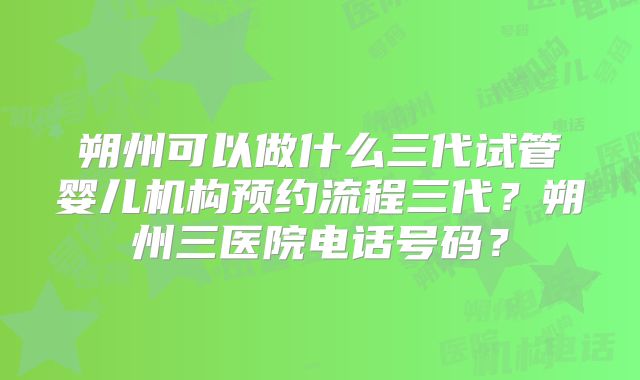 朔州可以做什么三代试管婴儿机构预约流程三代？朔州三医院电话号码？