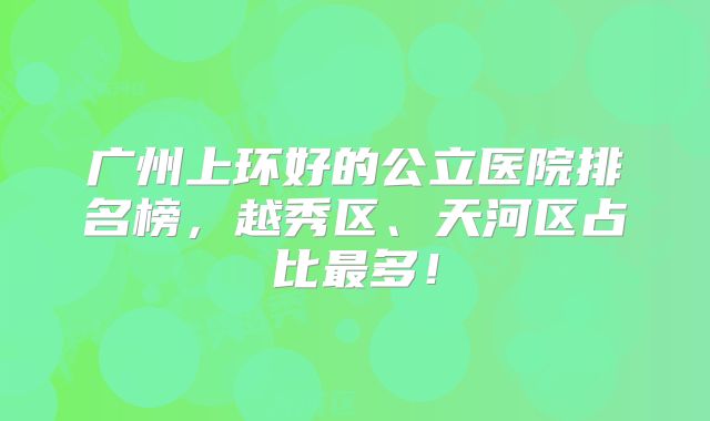 广州上环好的公立医院排名榜，越秀区、天河区占比最多！