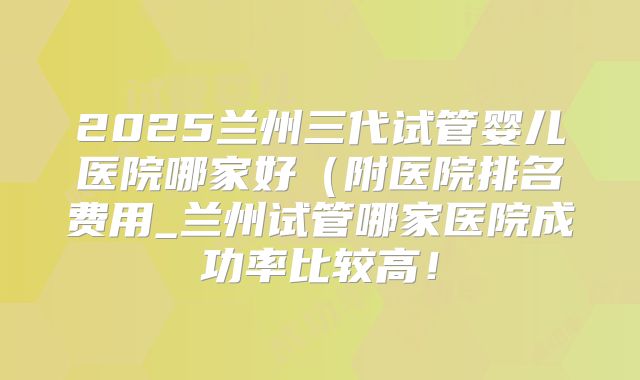 2025兰州三代试管婴儿医院哪家好(附医院排名费用_兰州试管哪家医院成功率比较高!