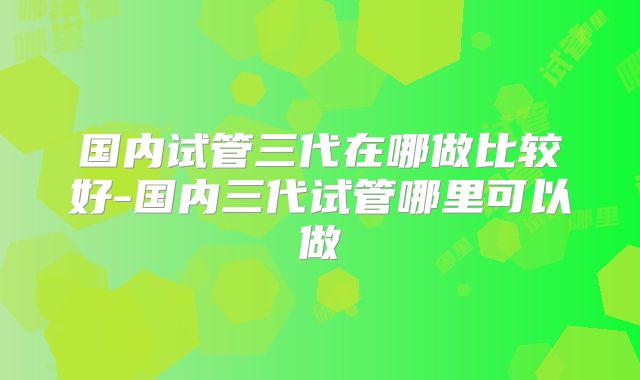 国内试管三代在哪做比较好-国内三代试管哪里可以做