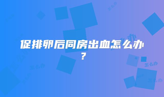 促排卵后同房出血怎么办？