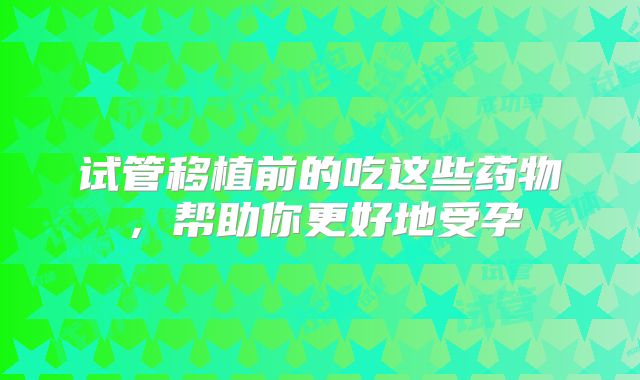 试管移植前的吃这些药物,帮助你更好地受孕