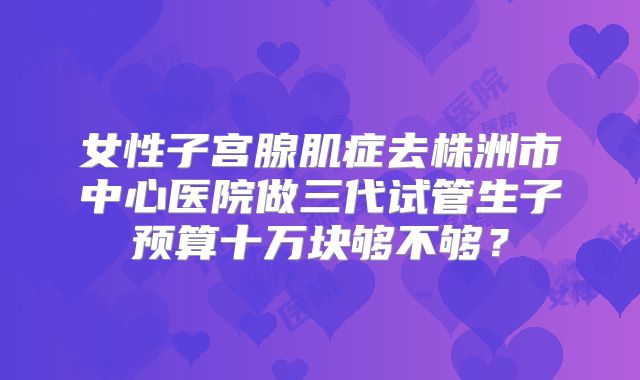 女性子宫腺肌症去株洲市中心医院做三代试管生子预算十万块够不够？
