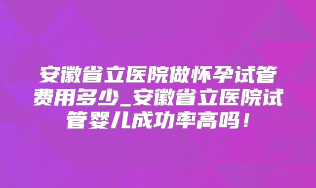 安徽省立医院做怀孕试管费用多少_安徽省立医院试管婴儿成功率高吗！