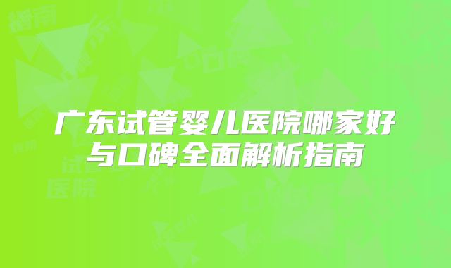 广东试管婴儿医院哪家好与口碑全面解析指南