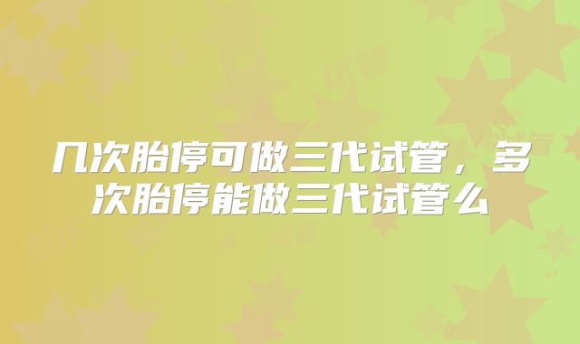 几次胎停可做三代试管，多次胎停能做三代试管么