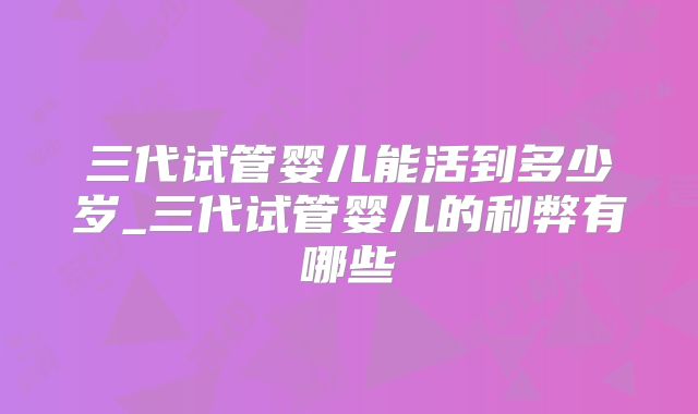 三代试管婴儿能活到多少岁_三代试管婴儿的利弊有哪些