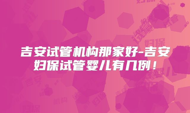 吉安试管机构那家好-吉安妇保试管婴儿有几例！