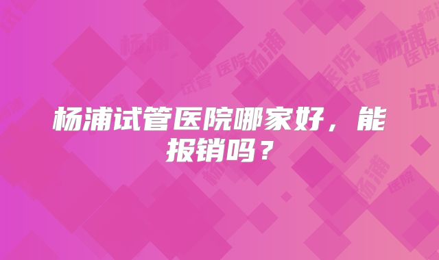 杨浦试管医院哪家好,能报销吗?
