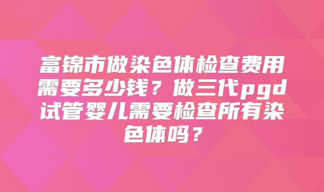 富锦市做染色体检查费用需要多少钱？做三代pgd试管婴儿需要检查所有染色体吗？