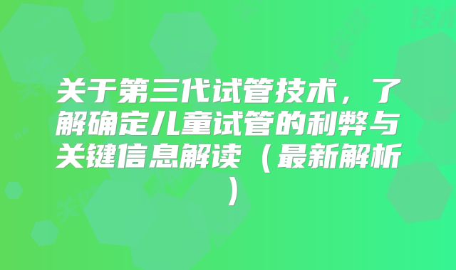 关于第三代试管技术,了解确定儿童试管的利弊与关键信息解读(最新解析)