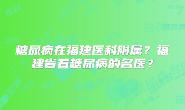 糖尿病在福建医科附属？福建省看糖尿病的名医？