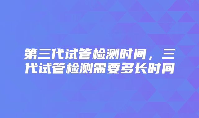 第三代试管检测时间，三代试管检测需要多长时间
