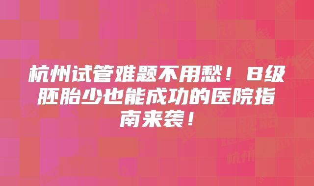 杭州试管难题不用愁!B级胚胎少也能成功的医院指南来袭!