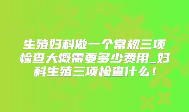 生殖妇科做一个常规三项检查大概需要多少费用_妇科生殖三项检查什么!