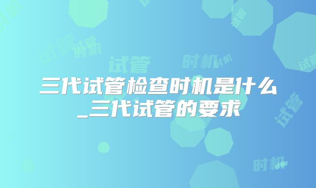 三代试管检查时机是什么_三代试管的要求