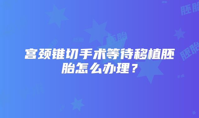 宫颈锥切手术等待移植胚胎怎么办理？