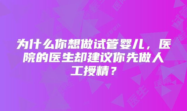 为什么你想做试管婴儿,医院的医生却建议你先做人工授精?