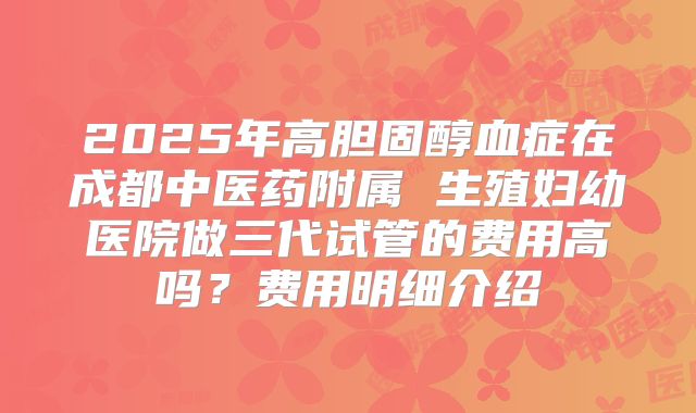 2025年高胆固醇血症在成都中医药附属 生殖妇幼医院做三代试管的费用高吗？费用明细介绍