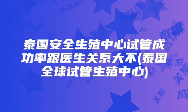 泰国安全生殖中心试管成功率跟医生关系大不(泰国全球试管生殖中心)