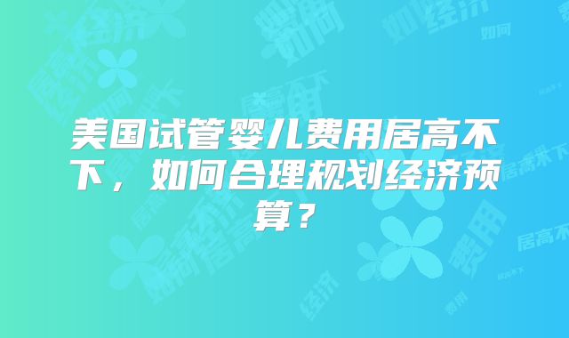 美国试管婴儿费用居高不下，如何合理规划经济预算？